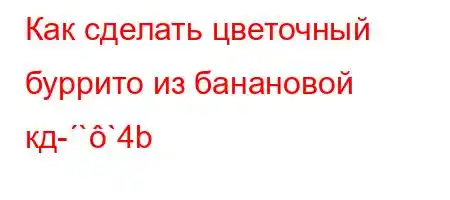 Как сделать цветочный буррито из банановой кд-``4b